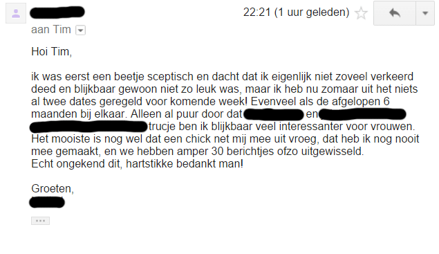 Hoi Tim, ik was eerst een beetje sceptisch en dacht dat ik eigenlijk niet zoveel verkeerd deed en blijkbaar gewoon niet zo leuk was, maar ik heb nu zomaar uit het niets al twee dates geregeld voor komende week.